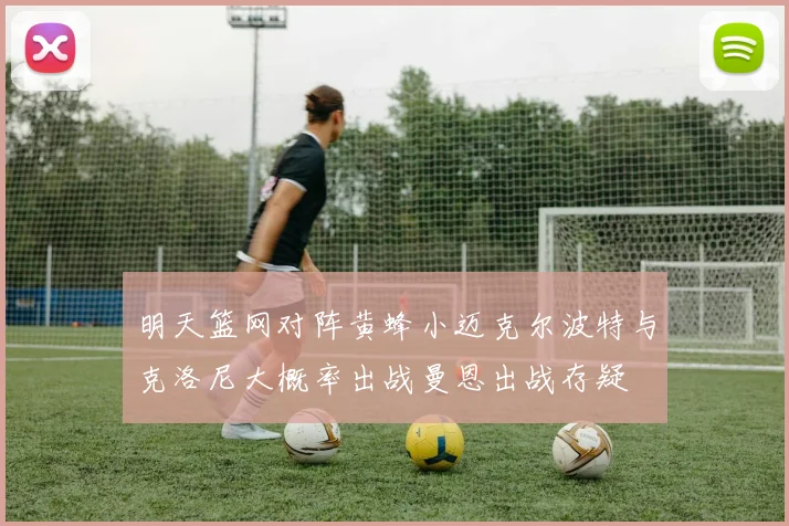 明天篮网对阵黄蜂小迈克尔波特与克洛尼大概率出战曼恩出战存疑