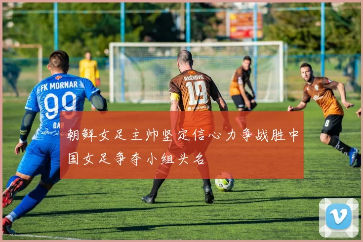 朝鲜女足主帅坚定信心力争战胜中国女足争夺小组头名