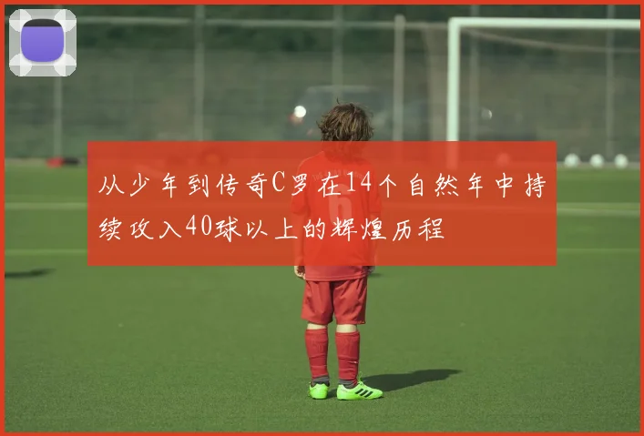 从少年到传奇C罗在14个自然年中持续攻入40球以上的辉煌历程