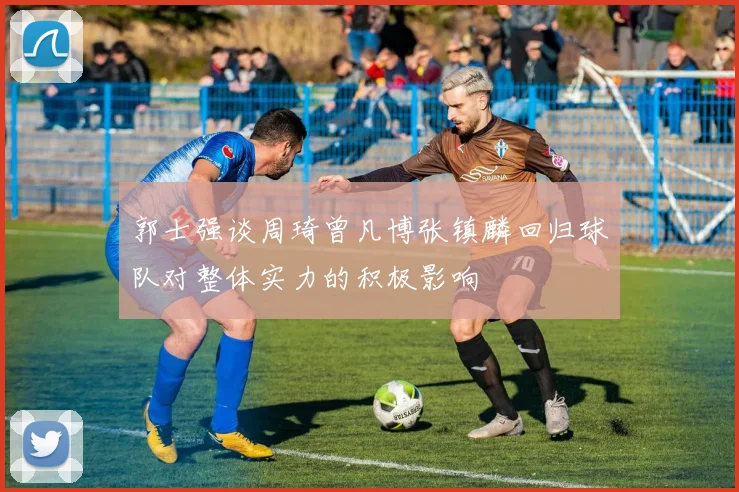 郭士强谈周琦曾凡博张镇麟回归球队对整体实力的积极影响