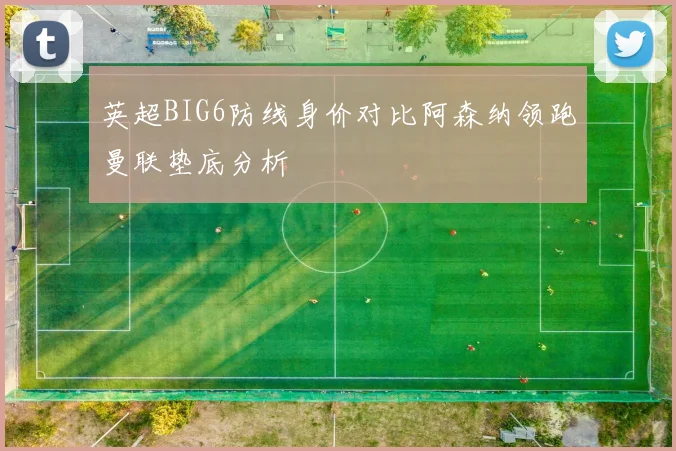 英超BIG6防线身价对比阿森纳领跑曼联垫底分析