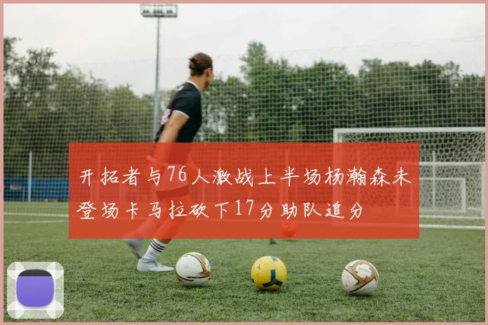 开拓者与76人激战上半场杨瀚森未登场卡马拉砍下17分助队追分