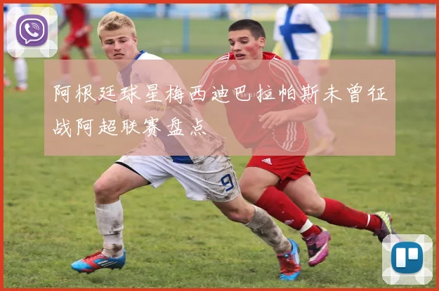 阿根廷球星梅西迪巴拉帕斯未曾征战阿超联赛盘点