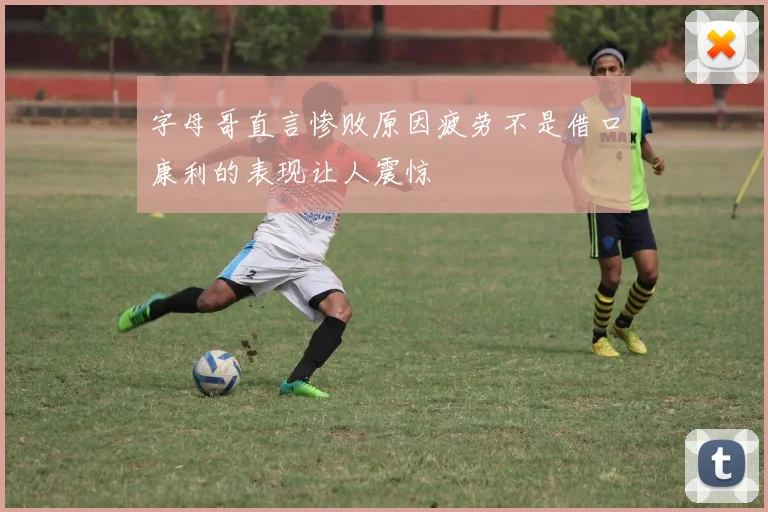 字母哥直言惨败原因疲劳不是借口康利的表现让人震惊
