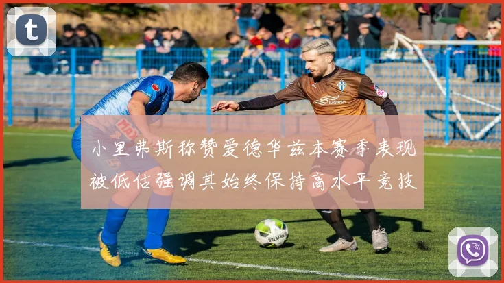 小里弗斯称赞爱德华兹本赛季表现被低估强调其始终保持高水平竞技状态