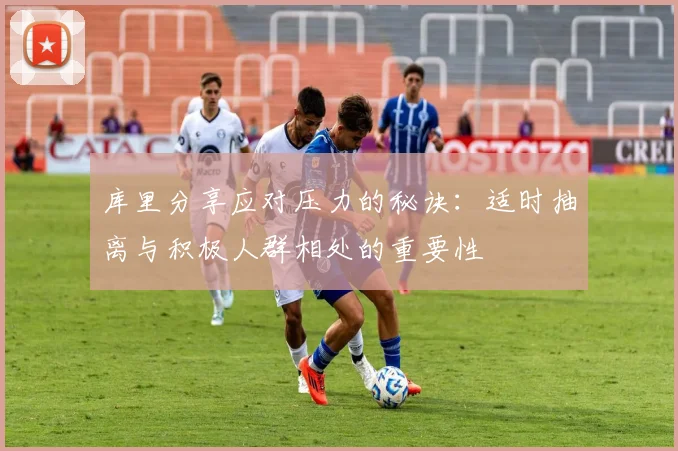 库里分享应对压力的秘诀：适时抽离与积极人群相处的重要性