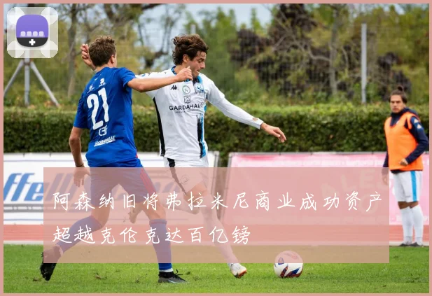 阿森纳旧将弗拉米尼商业成功资产超越克伦克达百亿镑