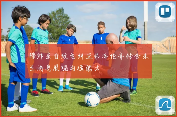 穆帅亲自致电纠正弗洛伦齐转会米兰消息展现沟通能力