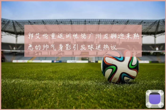 郭艾伦重返训练场广州龙狮迎来熟悉的帅气身影引发球迷热议