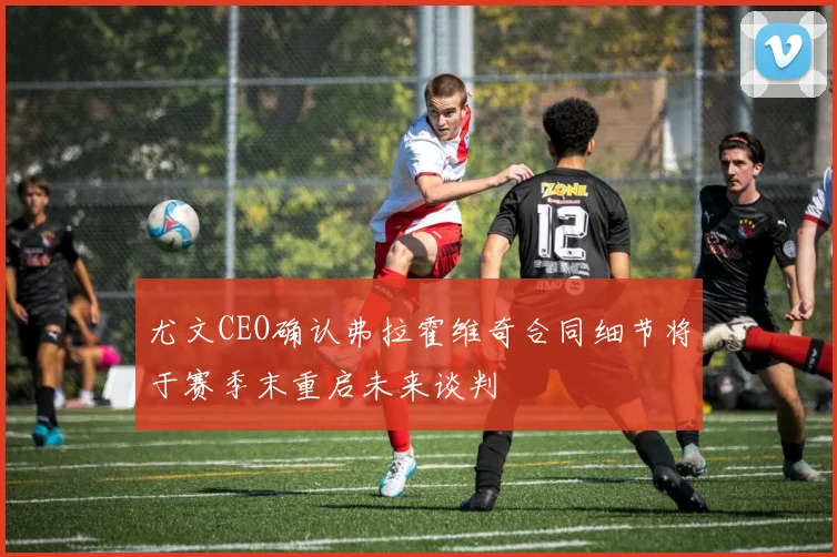 尤文CEO确认弗拉霍维奇合同细节将于赛季末重启未来谈判