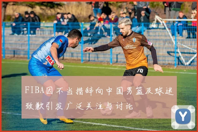 FIBA因不当措辞向中国男篮及球迷致歉引发广泛关注与讨论