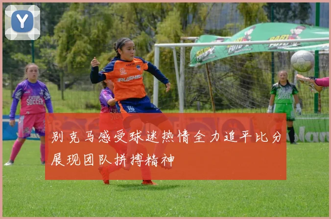 别克马感受球迷热情全力追平比分展现团队拼搏精神