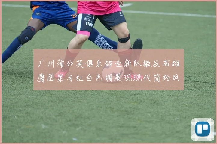 广州蒲公英俱乐部全新队徽发布雄鹰图案与红白色调展现现代简约风格