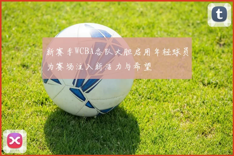 新赛季WCBA各队大胆启用年轻球员为赛场注入新活力与希望