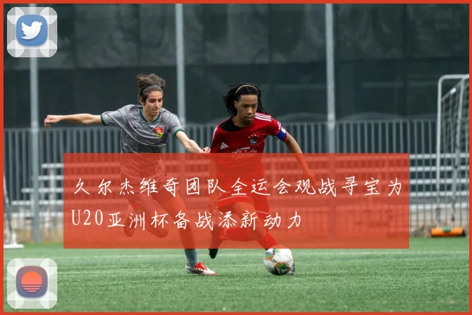 久尔杰维奇团队全运会观战寻宝为U20亚洲杯备战添新动力