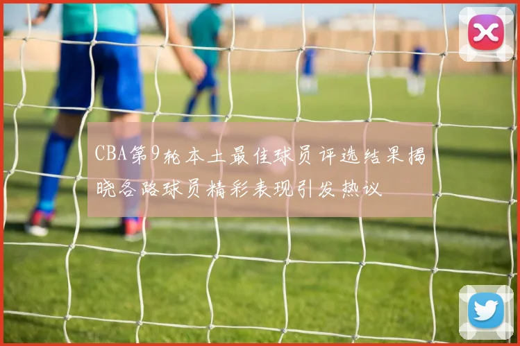 CBA第9轮本土最佳球员评选结果揭晓各路球员精彩表现引发热议