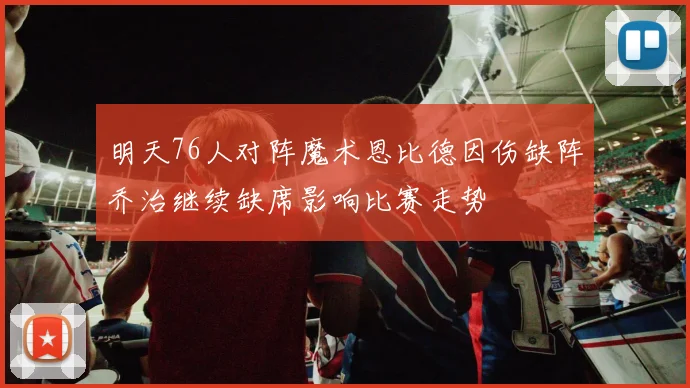 明天76人对阵魔术恩比德因伤缺阵乔治继续缺席影响比赛走势