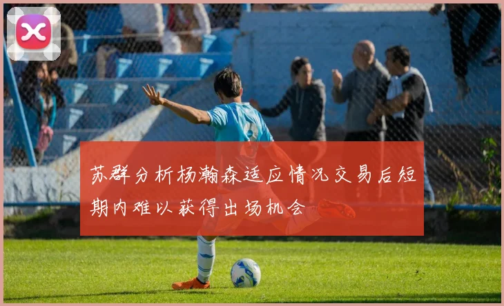 苏群分析杨瀚森适应情况交易后短期内难以获得出场机会