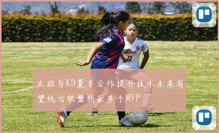 文班与KD夏季合作提升技术未来有望统治联盟斩获多个MVP