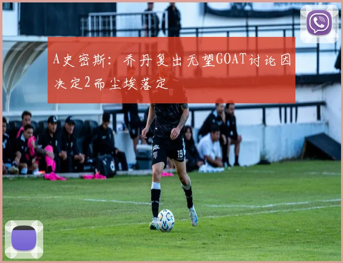 A史密斯：乔丹复出无望GOAT讨论因决定2而尘埃落定