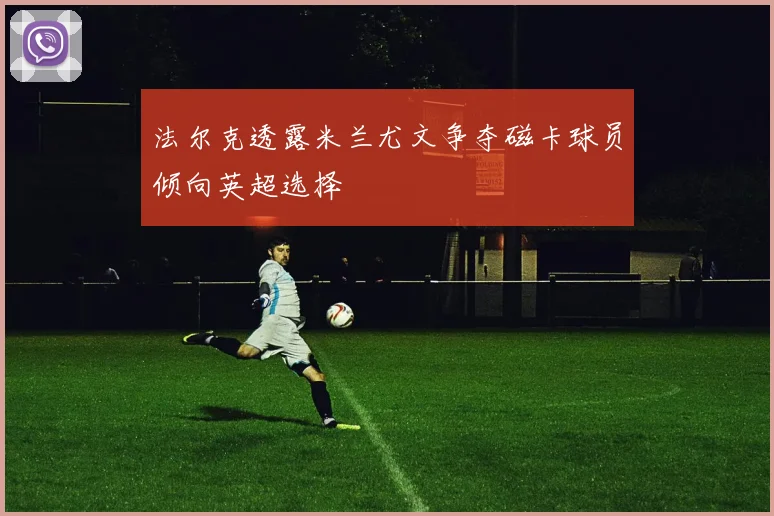 法尔克透露米兰尤文争夺磁卡球员倾向英超选择