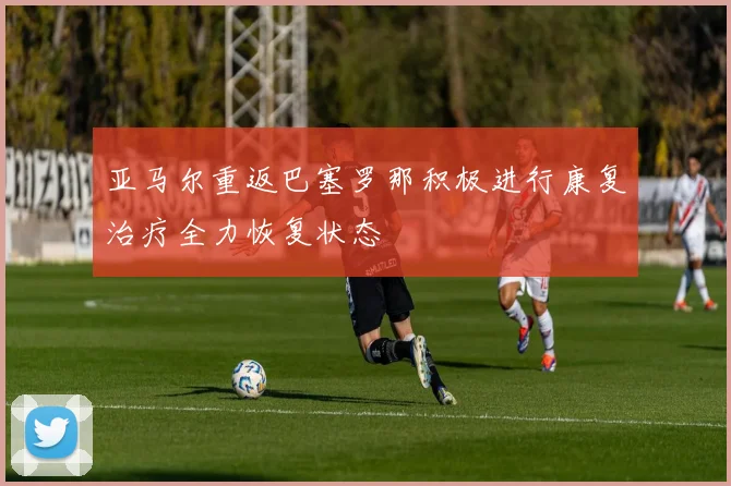 亚马尔重返巴塞罗那积极进行康复治疗全力恢复状态