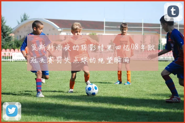 莫斯科雨夜的阴影特里回忆08年欧冠决赛罚失点球的绝望瞬间