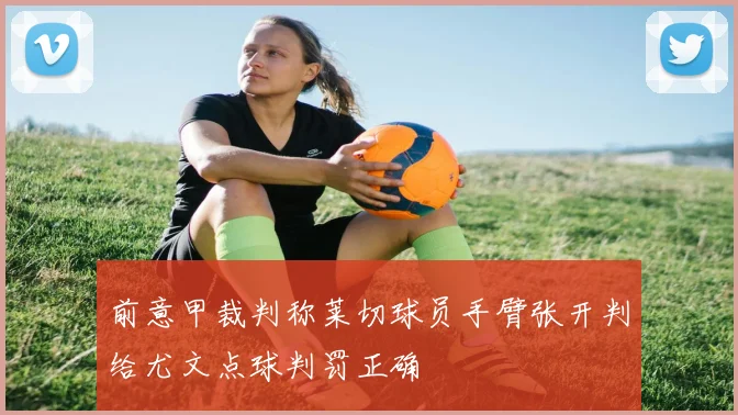 前意甲裁判称莱切球员手臂张开判给尤文点球判罚正确
