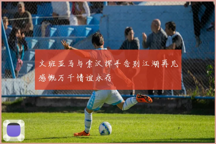 文班亚马与索汉挥手告别江湖再见感慨万千情谊永存