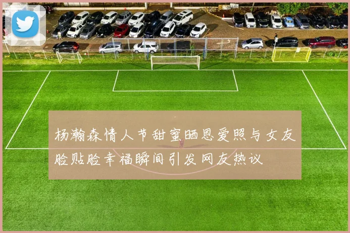 杨瀚森情人节甜蜜晒恩爱照与女友脸贴脸幸福瞬间引发网友热议